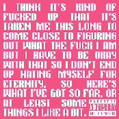 I THINK IT'S KIND OF FUCKED UP THAT IT'S TAKEN ME THIS LONG TO COME CLOSE TO FIGURING OUT WHAT THE FUCK I AM BUT I HAVE TO BE OKATY WITH THAT SO I DON'T END UP HATING MYSELF FOR ETERNITY, SO HERE'S WHAT I'VE GOT SO FAR, OR AT LEAST SOME THINGS I LIKE A BIT.