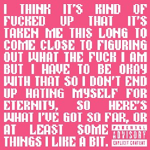 I THINK IT'S KIND OF FUCKED UP THAT IT'S TAKEN ME THIS LONG TO COME CLOSE TO FIGURING OUT WHAT THE FUCK I AM BUT I HAVE TO BE OKATY WITH THAT SO I DON'T END UP HATING MYSELF FOR ETERNITY, SO HERE'S WHAT I'VE GOT SO FAR, OR AT LEAST SOME THINGS I LIKE A BIT.