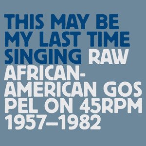 This May Be My Last Time Singing: Raw African-American Gospel On 45rpm 1957-1982