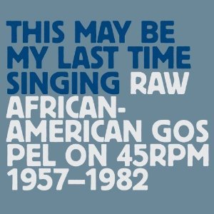 This May Be My Last Time Singing: Raw African American Gospel on 45rpm 1957-1982 (Disc 1)