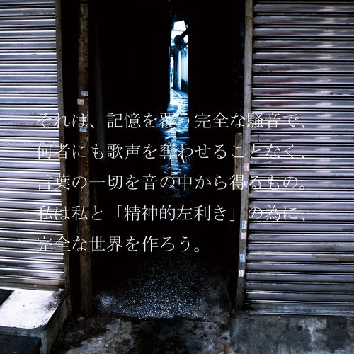 それは、記憶を覆う完全な騒音で、何者にも歌声を奪わせることなく、言葉の一切を音の中から得るもの。私は私と「精神的左利き」の為に、完全な世界を作ろう。