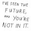 I'VE SEEN THE FUTURE, AND YOU'RE NOT IN IT.