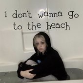 i don’t wanna go to the beach